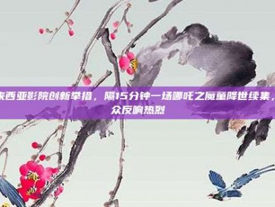 马来西亚影院创新举措，隔15分钟一场哪吒之魔童降世续集，观众反响热烈