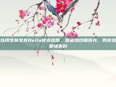 高以翔生前女友Bella官宣结婚，甜蜜婚纱照曝光，网友感叹爱情美好