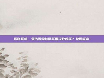 揭秘真相，受伤雪豹被藏獒围攻致瘫痪？纯属谣言！