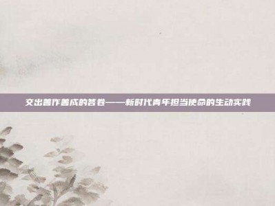 交出善作善成的答卷——新时代青年担当使命的生动实践