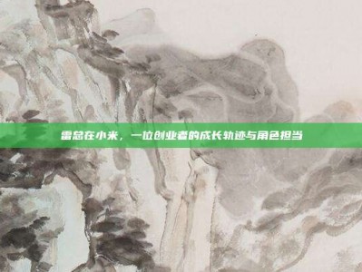 雷总在小米，一位创业者的成长轨迹与角色担当