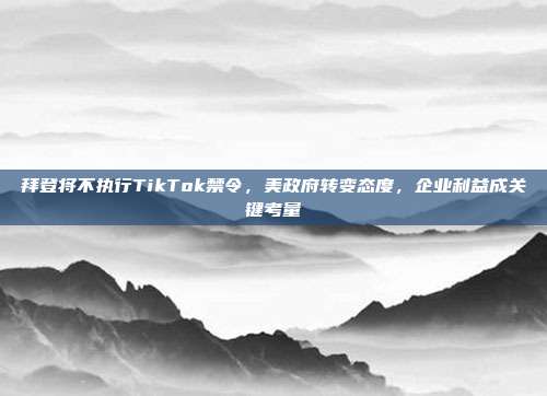 拜登将不执行TikTok禁令，美政府转变态度，企业利益成关键考量