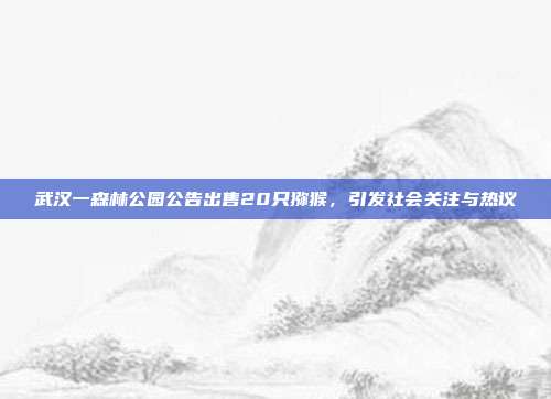 武汉一森林公园公告出售20只猕猴，引发社会关注与热议