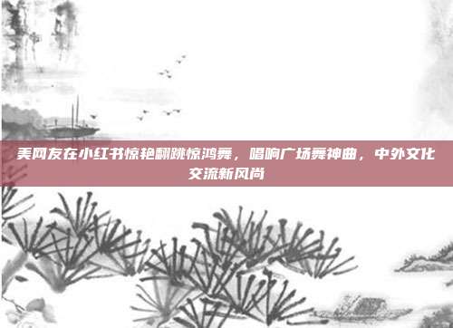 美网友在小红书惊艳翻跳惊鸿舞，唱响广场舞神曲，中外文化交流新风尚