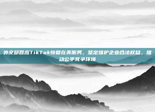 外交部回应TikTok恢复在美服务，坚定维护企业合法权益，推动公平竞争环境