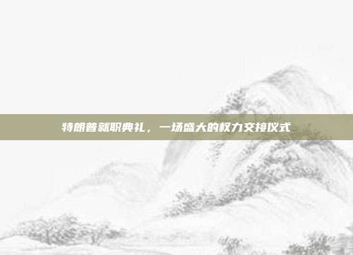 特朗普就职典礼，一场盛大的权力交接仪式