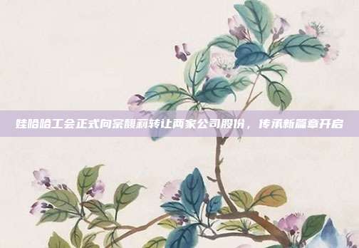 娃哈哈工会正式向宗馥莉转让两家公司股份，传承新篇章开启