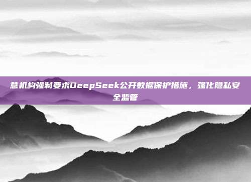 意机构强制要求DeepSeek公开数据保护措施，强化隐私安全监管