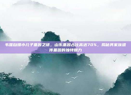 韦唯自爆小儿子基因之谜，山东基因占比高达70%，揭秘其家族遗传基因的独特魅力