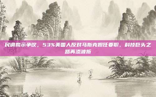 民调揭示争议，53%美国人反对马斯克担任要职，科技巨头之路再添波折