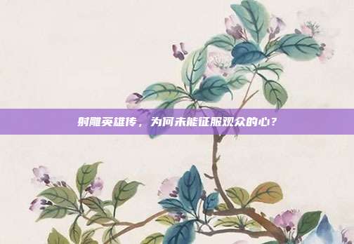 射雕英雄传，为何未能征服观众的心？