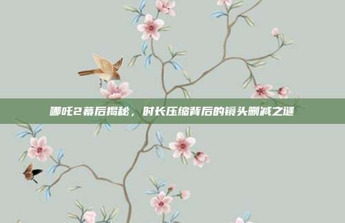 哪吒2幕后揭秘，时长压缩背后的镜头删减之谜