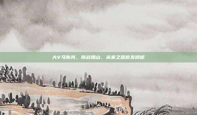 大V马斯克，挑战如山，未来之路愈发崎岖