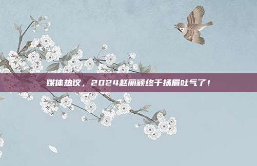 媒体热议，2024赵丽颖终于扬眉吐气了！