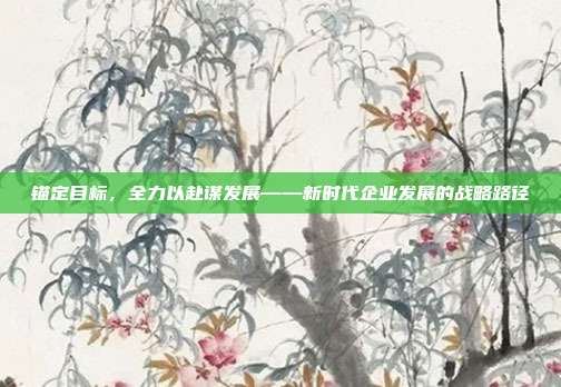 锚定目标，全力以赴谋发展——新时代企业发展的战略路径