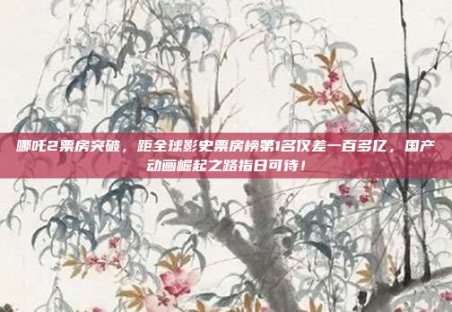 哪吒2票房突破，距全球影史票房榜第1名仅差一百多亿，国产动画崛起之路指日可待！