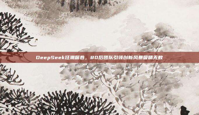 DeepSeek狂潮席卷，80后团队引领创新风暴吸睛无数