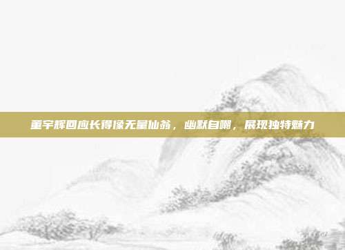 董宇辉回应长得像无量仙翁，幽默自嘲，展现独特魅力