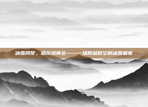 冰雪同梦，哈尔滨再会——一场跨越时空的冰雪盛宴