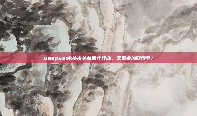 DeepSeek技术革新医疗行业，是否会加剧竞争？