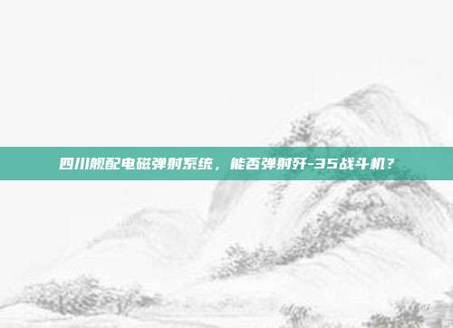 四川舰配电磁弹射系统，能否弹射歼-35战斗机？