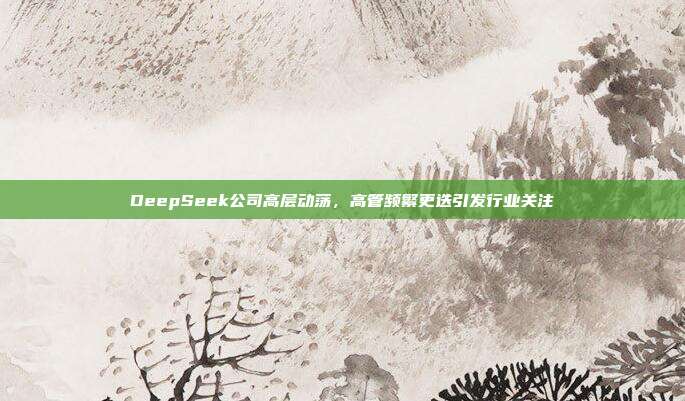 DeepSeek公司高层动荡，高管频繁更迭引发行业关注