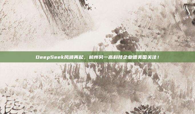 DeepSeek风波再起，杭州另一高科技企业遭美国关注！