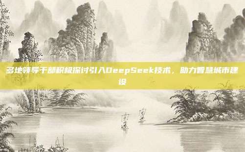 多地领导干部积极探讨引入DeepSeek技术，助力智慧城市建设