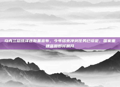 乌克兰总统泽连斯基宣布，今年结束冲突任务已设定，国家重建蓝图即将展开