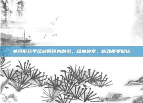 关晓彤分手风波后现身剧组，精神焕发，新戏备受期待