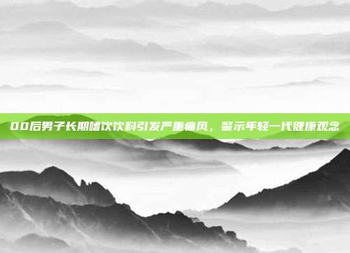 00后男子长期嗜饮饮料引发严重痛风，警示年轻一代健康观念