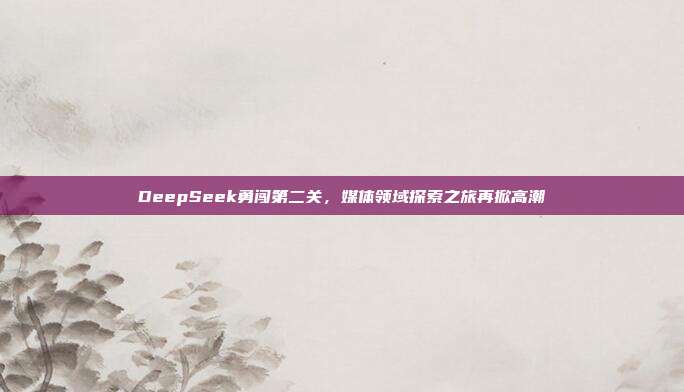 DeepSeek勇闯第二关，媒体领域探索之旅再掀高潮