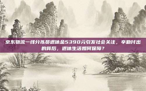 京东物流一线分拣员退休金5390元引发社会关注，辛勤付出的背后，退休生活如何保障？