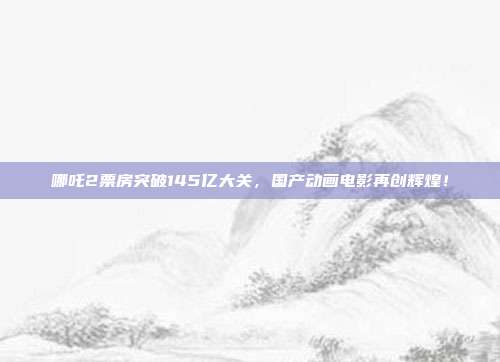 哪吒2票房突破145亿大关，国产动画电影再创辉煌！