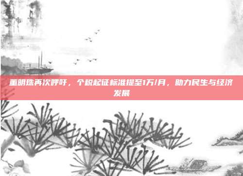 董明珠再次呼吁，个税起征标准提至1万/月，助力民生与经济发展