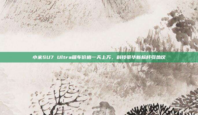 小米SU7 Ultra租车价格一天上万，科技豪华新标杆引热议