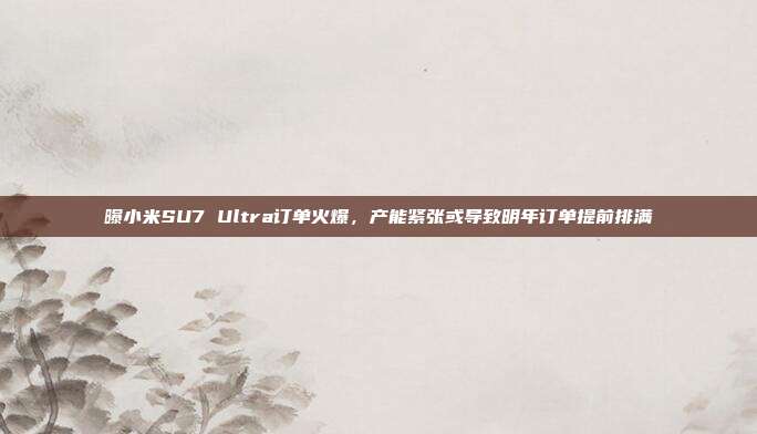 曝小米SU7 Ultra订单火爆，产能紧张或导致明年订单提前排满