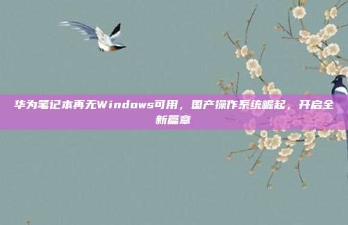 华为笔记本再无Windows可用，国产操作系统崛起，开启全新篇章