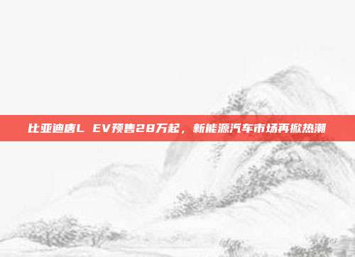 比亚迪唐L EV预售28万起，新能源汽车市场再掀热潮