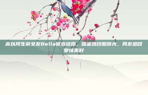 高以翔生前女友Bella官宣结婚，甜蜜婚纱照曝光，网友感叹爱情美好