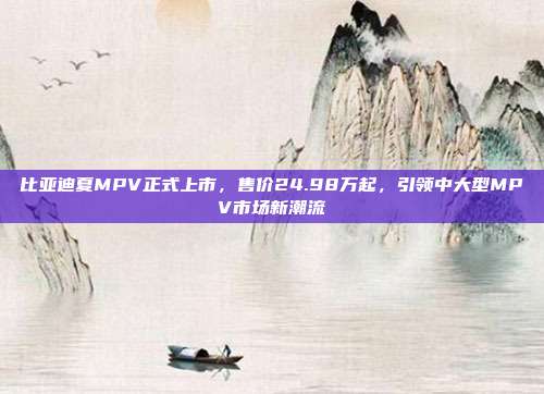 比亚迪夏MPV正式上市，售价24.98万起，引领中大型MPV市场新潮流