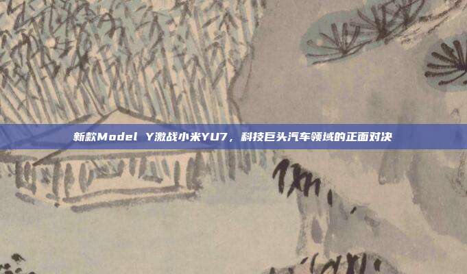 新款Model Y激战小米YU7，科技巨头汽车领域的正面对决